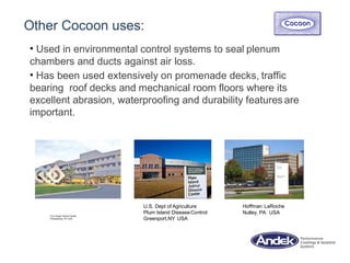 Other Cocoon uses:
• Used in environmental control systems to seal plenum
chambers and ducts against air loss.
• Has been used extensively on promenade decks, traffic
bearing roof decks and mechanical room floors where its
excellent abrasion, waterproofing and durability features are
important.
Fox Chase CancerCenter
Philadelphia, PA USA
U.S. Dept of Agriculture
Plum Island DiseaseControl
Greenport,NY USA
Hoffman LaRoche
Nutley, PA USA
 