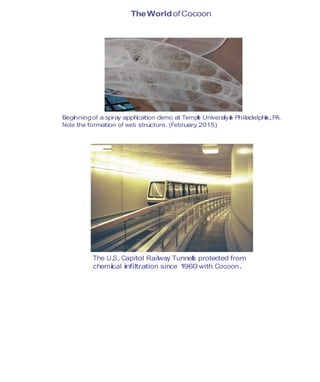 TheWorldofCocoon
Beginning of a spray application demo at Temple Universityin Philadelphia,PA.
Note the formation of web structure. (February 2015)
The U.S.Capitol Railway Tunnels protected from
chemical infiltration since 1960 with Cocoon.
 