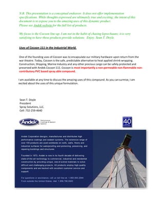 N.B. This presentation is a conceptual endeavor. It does not offer implementation
specifications. While thoughts expressed are ultimately true and exciting; the intent of this
document is to expose you to the amazing uses of this dynamic product.
Please see Andek website for the full list of products.
My focus is the Cocoon line-up. I am not in the habit of chasing leprechauns; it is very
satisfying to have these products provide solutions. Enjoy. Sean T. Doyle.
Uses of Cocoon 111 in the Industrial World.
One of the founding uses of Cocoon was to encapsulate our military hardware upon return from the
war theatre. Today, Cocoon is the safe, predictable alternative to heat applied shrink wrapping.
Construction, Shipping, Marine Industry and any other precious cargo can be safely protected and
preserved with Andek Cocoon 111. Cocoon is most importantly a non-permeable non-flammable non-
contributory PVC based spray able compound.
I am available at any time to discuss the amazing uses of this compound. As you cansurmise, I am
excited about the uses of this unique formulation.
Sean T. Doyle
President
Spray Solutions, LLC.
Cell: 732-259-4640
 