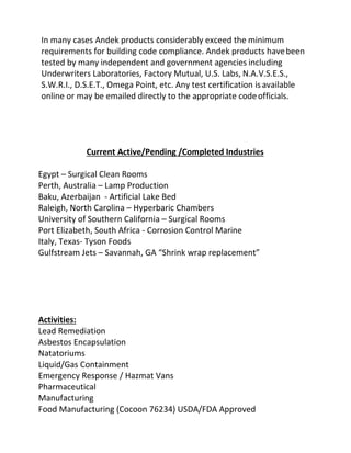 In many cases Andek products considerably exceed the minimum
requirements for building code compliance. Andek products havebeen
tested by many independent and government agencies including
Underwriters Laboratories, Factory Mutual, U.S. Labs, N.A.V.S.E.S.,
S.W.R.I., D.S.E.T., Omega Point, etc. Any test certification isavailable
online or may be emailed directly to the appropriate codeofficials.
Current Active/Pending /Completed Industries
Egypt – Surgical Clean Rooms
Perth, Australia – Lamp Production
Baku, Azerbaijan - Artificial Lake Bed
Raleigh, North Carolina – Hyperbaric Chambers
University of Southern California – Surgical Rooms
Port Elizabeth, South Africa - Corrosion Control Marine
Italy, Texas- Tyson Foods
Gulfstream Jets – Savannah, GA “Shrink wrap replacement”
Activities:
Lead Remediation
Asbestos Encapsulation
Natatoriums
Liquid/Gas Containment
Emergency Response / Hazmat Vans
Pharmaceutical
Manufacturing
Food Manufacturing (Cocoon 76234) USDA/FDA Approved
 
