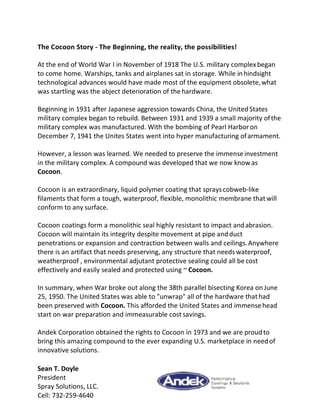 The Cocoon Story - The Beginning, the reality, the possibilities!
At the end of World War I in November of 1918 The U.S. military complexbegan
to come home. Warships, tanks and airplanes sat in storage. While inhindsight
technological advances would have made most of the equipment obsolete,what
was startling was the abject deterioration of the hardware.
Beginning in 1931 after Japanese aggression towards China, the United States
military complex began to rebuild. Between 1931 and 1939 a small majority ofthe
military complex was manufactured. With the bombing of Pearl Harboron
December 7, 1941 the Unites States went into hyper manufacturing ofarmament.
However, a lesson was learned. We needed to preserve the immenseinvestment
in the military complex. A compound was developed that we now knowas
Cocoon.
Cocoon is an extraordinary, liquid polymer coating that sprayscobweb-like
filaments that form a tough, waterproof, flexible, monolithic membrane thatwill
conform to any surface.
Cocoon coatings form a monolithic seal highly resistant to impact andabrasion.
Cocoon will maintain its integrity despite movement at pipe andduct
penetrations or expansion and contraction between walls and ceilings.Anywhere
there is an artifact that needs preserving, any structure that needs waterproof,
weatherproof , environmental adjutant protective sealing could all be cost
effectively and easily sealed and protected using ~ Cocoon.
In summary, when War broke out along the 38th parallel bisecting Korea onJune
25, 1950. The United States was able to "unwrap" all of the hardware thathad
been preserved with Cocoon. This afforded the United States and immensehead
start on war preparation and immeasurable cost savings.
Andek Corporation obtained the rights to Cocoon in 1973 and we are proudto
bring this amazing compound to the ever expanding U.S. marketplace in needof
innovative solutions.
Sean T. Doyle
President
Spray Solutions, LLC.
Cell: 732-259-4640
 