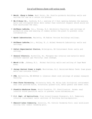 List of well-known clients with various needs.
 Merck, Sharp & Dohme, West Point, PA. Sterile products Building: walls and
ceiling for use as a return air plenum.
 Wm.H.Rorer Co., Sanford, N.C.: sealing of 3 foot opening between the masonry
walls and corrugated metal deck rather than construct drywall which would not
have maintained the seal.
 Hoffmann LaRoche, Inc., Totowa, N.J. Antibiotic Facility: and ceilings of
production area and sealing of common within the plant to prevent cross
contamination.
 Wyeth Laboratories, Marietta, PA Rabies Vaccine Building: ceilings.
 Hoffmann LaRoche,Inc., Nutley, N..J. Animal Research Laboratory: walls and
ceilings.
 DuPont Experimental Station, Wilmington, DE Containment Room: walls and
ceiling.
 General Electric, Burkville, AL. Phosgene Gas interior and exterior metal
surfaces against gas Facility: seal leakage.
 Merck & Co. ,Rahway, N.J. Animal Facility: walls and ceiling of Cage Wash
Area.
 Jersey Central Power & Light, Morristown, N.J. Deionized Water Tank: foam glass
walls and concrete floor.
 FDA, Beltsville, MD MODULE 1: interior sheet rock ceilings of animal research
facility
 Penn State University, University Park, PA. Wiley Lab: biological containment
seal over painted block, structural glazed tile, metal panels and sheet rock.
 Franklin Mushroom Farms, North Franklin, CT. Sterilization Rooms: seal
interior block partition walls to prevent cross contamination.
 U.S. Dept. of Agriculture, Plum Island Disease Greenport, N.Y. Temporary
interior containment walls sections of building during expansion.
 Emerald Lakes Community, Hazelton, PA. Central Swimming Pool: seal wood plank
ceiling over indoor swimming pool.
 