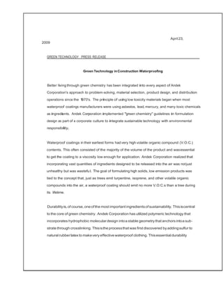 April23,
2009
GREEN TECHNOLOGY PRESS RELEASE
Green Technology inConstruction Waterproofing
Better livingthrough green chemistry has been integrated into every aspect of Andek
Corporation's approach to problem-solving, material selection, product design, and distribution
operations since the 1970's. The principle of using low toxicity materials began when most
waterproof coatings manufacturers were using asbestos, lead, mercury, and many toxic chemicals
as ingredients. Andek Corporation implemented "green chemistry" guidelines in formulation
design as part of a corporate culture to integrate sustainable technology with environmental
responsibility.
Waterproof coatings in their earliest forms hadvery high volatile organic compound (V.O.C.)
contents. This often consisted of the majority of the volume of the product and wasessential
to get the coating to a viscosity low enough for application. Andek Corporation realized that
incorporating vast quantities of ingredients designed to be released into the air was notjust
unhealthy but was wasteful. The goal of formulating high solids, low emission products was
tied to the concept that, just as trees emit turpentine, isoprene, and other volatile organic
compounds into the air, a waterproof coating should emit no more V.O.C.s than a tree during
its lifetime.
Durabilityis,of course,oneof the most important ingredientsofsustainability. This iscentral
to the core of green chemistry. Andek Corporation has utilized polymeric technology that
incorporates hydrophobic moleculardesign intoa stable geometry that anchors intoa sub­
strate through crosslinking. Thisisthe processthat was first discovered byaddingsulfur to
natural rubber latexto makevery effectivewaterproof clothing. Thisessential durability
 