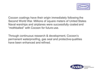 Cocoon coatings have their origin immediately following the
Second World War. Millions of square meters of United States
Naval warships and airplanes were successfully coated and
“mothballed” with Cocoon for future use.
Through continuous research & development, Cocoon’s
permanent waterproofing, gas seal and protective qualities
have been enhanced and refined.
 