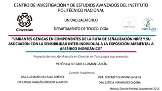 CENTRO DE INVESTIGACIÓN Y DE ESTUDIOS AVANZADOS DEL INSTITUTO
POLITÉCNICO NACIONAL
UNIDAD ZACATENCO
DEPARTAMENTO DE TOXICOLOGÍA
Proyecto de tesis de Maestría en Ciencias en Toxicología que presenta:
VERÓNICA BETZABE GUZMÁN GARCÍA
DRA. LUZ MARÍA DEL RAZO JIMÉNEZ
DR. EMILIO JOAQUÍN CÓRDOVA ALARCÓN
DRA. BETZABET QUINTANILLA VEGA
DRA. LETICIA HERNANDEZ CADENA
México, Distrito Federal. Noviembre 2015
Comité Académico:
“VARIANTES GÉNICAS EN COMPONENTES DE LA RUTA DE SEÑALIZACIÓN NRF2 Y SU
ASOCIACIÓN CON LA SENSIBILIDAD INTER-INDIVIDUAL A LA EXPOSICIÓN AMBIENTAL A
ARSÉNICO INORGÁNICO”
 