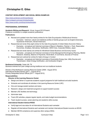 Christopher E. Giles Curriculum Vitae Page 1 of 2
Christopher E. Giles
christophergiles@zoho.com
469-245-7778
CONTENT DEVELOPMENT AND SOCIAL MEDIA EXAMPLES
https://www.pinterest.com/threeofstaves/
https://untappd.com/user/christophergiles
https://www.tumblr.com/blog/christophergiles
PROFESSIONAL EXPERIENCE
Academic Writing and Research, Virtual, August 2012-Present
Freelance contributor to multiple academic publications
Publications:
● Revised and updated more than twenty entries for the Gale Encyclopedia of Multicultural America
○ Examples: historical, cultural and statistical profiles of identity groups such as English-Americans,
Guamanian-Americans, Slovak-Americans
● Researched and wrote thirty-eight entries for the Gale Encyclopedia of United States Economic History
○ Examples: conceptual and historical overviews of Bacon’s Rebellion, Fletcher v. Peck, Reservation
Economies, Smallpox, Derivatives, Nullification, AIDS Crisis, Corporate Welfare, Japan
● Researched and wrote twenty-one entries for Worldmark Global Business and Economy Issues
○ Examples: conceptual and historical overviews of Crisis Management/Contingency Planning, Market
Research, Elasticity, Balance of Payments, World Bank, E-Commerce, Sources of Finance
● Researched and outlined ten entries for Gale’s Energy in Context
○ Examples: conceptual and historical overviews of Automobile Energy Use, Utility Sources and
Transmission, Green Energy Certification, and Combustion Engine
Northwood University, Cedar Hill, TX
Business-oriented four-year college serving traditional and non-traditional students
Director of the Northwood Learning Resource Center (2008 – August 2012)
International Student Advisor (2011 – August 2012)
Primary Designated School Official (2011 – August 2012)
Responsibilities:
Director of the Learning Resource Center:
● Design and deliver or supervise academic support programs for both traditional and adult students
● Schedule and coordinate all activities in the Learning Resource Center (LRC)
● Hire and manage student workers and tutors
● Research, design and implement programs to support student success
● Maintain LRC facilities and technology
● Administer tests
● Track LRC activities, prepare regular reports, and make budget recommendations
● Teach student success, career planning and academic skills courses
International Student Advisor/PDSO:
● Verify legal and visa status for all International Students each semester
● Register all International Students each semester and maintain International Student records via SEVIS
● Maintain SEVIS compliance and supervise other campus DSOs
 