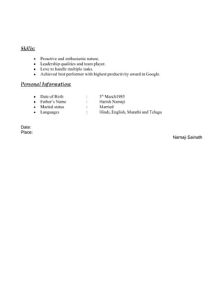 Skills:
• Proactive and enthusiastic nature.
• Leadership qualities and team player.
• Love to handle multiple tasks.
• Achieved best performer with highest productivity award in Google.
Personal Information:
• Date of Birth : 5th
March1985
• Father’s Name : Harish Namaji
• Marital status : Married
• Languages : Hindi, English, Marathi and Telugu
Date:
Place:
Namaji Sainath
 
