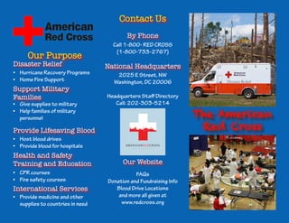 The American 
Red Cross 
Our Purpose 
Contact Us 
Disaster Relief 
Support Military 
Families 
Provide Lifesaving Blood 
Health and Safety 
Training and Education 
International Services 
Our Website 
National Headquarters 
By Phone 
• Hurricane Recovery Programs 
• Home Fire Support 
Call 1-800- RED CROSS 
(1-800-733-2767) 
2025 E Street, NW 
Washington, DC 20006 
Headquarters Staff Directory 
Call: 202-303-5214 
FAQs 
Donation and Fundraising Info 
Blood Drive Locations 
and more all given at 
www.redcross.org 
• Provide medicine and other 
supplies to countries in need 
• CPR courses 
• Fire safety courses 
• Host blood drives 
• Provide blood for hospitals 
• Give supplies to military 
• Help families of military 
personnel 
 