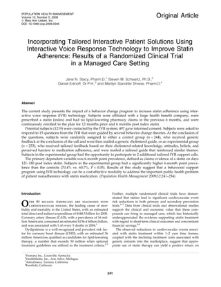 Original Article
Incorporating Tailored Interactive Patient Solutions Using
Interactive Voice Response Technology to Improve Statin
Adherence: Results of a Randomized Clinical Trial
in a Managed Care Setting
Jane N. Stacy, Pharm.D.,1
Steven M. Schwartz, Ph.D.,2
Daniel Ershoff, Dr.P.H.,3
and Marilyn Standifer Shreve, Pharm.D.4
Abstract
The current study presents the impact of a behavior change program to increase statin adherence using inter-
active voice response (IVR) technology. Subjects were afﬁliated with a large health beneﬁt company, were
prescribed a statin (index) and had no lipid-lowering pharmacy claims in the previous 6 months, and were
continuously enrolled in the plan for 12 months prior and 6 months post index statin.
Potential subjects (1219) were contacted by the IVR system; 497 gave informed consent. Subjects were asked to
respond to 15 questions from the IVR that were guided by several behavior change theories. At the conclusion of
the questions, subjects were randomly assigned to either a control group (n ¼ 244), who received generic
feedback at the conclusion of the call and were then mailed a generic cholesterol guide, or an experimental group
(n ¼ 253), who received tailored feedback based on their cholesterol-related knowledge, attitudes, beliefs, and
perceived barriers to medication adherence, and were mailed a tailored guide that reinforced similar themes.
Subjects in the experimental group had the opportunity to participate in 2 additional tailored IVR support calls.
The primary dependent variable was 6-month point prevalence, deﬁned as claims evidence of a statin on days
121–180 post index statin. Subjects in the experimental group had a signiﬁcantly higher 6-month point preva-
lence than the controls (70.4% vs. 60.7%, P < 0.05). Results of this study suggest that a behavioral support
program using IVR technology can be a cost-effective modality to address the important public health problem
of patient nonadherence with statin medication. (Population Health Management 2009;12:241–254)
Introduction
Over 80 million Americans are diagnosed with
cardiovascular disease, the leading cause of mor-
bidity and mortality in the United States, with an estimated
total direct and indirect expenditure of $448.5 billion for 2008.
Coronary artery disease (CAD), with a prevalence of 16 mil-
lion Americans, consumed an estimated $156.4 billion dollars,
and was associated with 1 of every 5 deaths in 2004.1
Dyslipidemia is a well-recognized and prevalent risk fac-
tor for coronary heart disease (CHD), with an estimated 36
million Americans qualiﬁed as candidates for lipid-lowering
therapy, a number that exceeds 50 million when optional
treatment guidelines are utilized as the treatment criteria.2,3
Further, multiple randomized clinical trials have demon-
strated that statins lead to signiﬁcant cardiovascular event
risk reductions in both primary and secondary prevention
trials.4–7
Data from clinical trials and observational studies
support the clinical and economic value that these com-
pounds can bring to managed care, which has historically
underappreciated the evidence supporting statin treatment
with regard to short-term clinical outcomes and concomitant
ﬁnancial savings.8,9
The observed reductions in cardiovascular events associ-
ated with statin treatment within 1–2 year time frames,
coupled with the declining treatment costs associated with
generic entrants into the marketplace, suggest that appro-
priate use of statin therapy can yield a positive return on
1
Humana Inc., Louisville, Kentucky.
2
HealthMedia, Inc., Ann Arbor, Michigan.
3
AstraZeneca, Tarzana, California.
4
Kentﬁeld, California.
POPULATION HEALTH MANAGEMENT
Volume 12, Number 5, 2009
ª Mary Ann Liebert, Inc.
DOI: 10.1089=pop.2008.0046
241
 