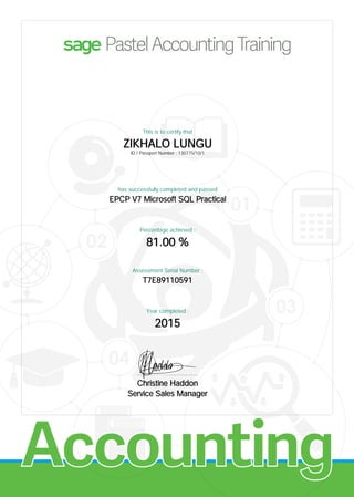 Accounting
This is to certify that
ZIKHALO LUNGU
ID / Passport Number : 130775/10/1
has successfully completed and passed
EPCP V7 Microsoft SQL Practical
Percentage achieved :
81.00 %
Assessment Serial Number :
T7E89110591
Year completed :
2015
................................................
Christine Haddon
Service Sales Manager
 