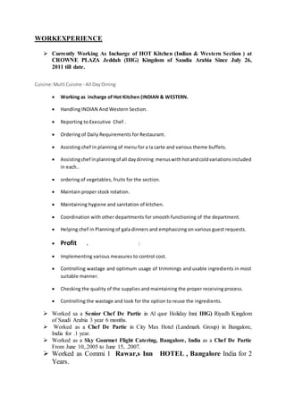 WORKEXPERIENCE
 Currently Working As Incharge of HOT Kitchen (Indian & Western Section ) at
CROWNE PLAZA Jeddah (IHG) Kingdom of Saudia Arabia Since July 26,
2011 till date.
Cuisine:Multi Cuisine - All DayDining
 Working as incharge of Hot Kitchen (INDIAN & WESTERN.
 Handling INDIAN And Western Section.
 Reporting to Executive Chef .
 Ordering of Daily Requirements for Restaurant.
 Assisting chef in planning of menu for a la carte and various theme buffets.
 Assistingchef inplanningof all daydinning menuswithhotandcoldvariationsincluded
in each..
 ordering of vegetables, fruits for the section.
 Maintain proper stock rotation.
 Maintaining hygiene and sanitation of kitchen.
 Coordination with other departments for smooth functioning of the department.
 Helping chef in Planning of gala dinners and emphasizing on various guest requests.
 Profit . :
 Implementing various measures to control cost.
 Controlling wastage and optimum usage of trimmings and usable ingredients in most
suitable manner.
 Checking the quality of the supplies and maintaining the proper receiving process.
 Controlling the wastage and look for the option to reuse the ingredients.
 Worked sa a Senior Chef De Partie in Al qasr Holiday Inn( IHG) Riyadh Kingdom
of Saudi Arabia 3 year 6 months.
 Worked as a Chef De Partie in City Max Hotel (Landmark Group) in Bangalore,
India for .1 year.
 Worked as a Sky Gourmet Flight Catering, Bangalore, India as a Chef De Partie
From June 10,.2005 to June 15, .2007.
 Worked as Commi 1 Rawar,s Inn HOTEL , Bangalore India for 2
Years.
 