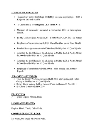 ACHIVEMENTS AND AWARDS
 Sucessfyuly achive the Silver Medal for Cooking competition – 2014 in
Kingdom of Saudi Arabia.
 E-Cristal Basic food Hygiene CERTIFICATE
 Manager of the quarter awarded in November 2014 at Crown plaza
Jeddah.
 Be My Gust program Awarded 2011 CROWNE PLAZA HOTEL Jeddah
 Employee of the month awarded 2010 hotel holiday Inn Al Qasr Riyadh
 Food & Beverage team awarded 2009 hotel holiday Inn Al Qasr Riyadh
 Awarded the Best Business Hotel Award in Middle East & North African
in 2009 hotel holiday Inn Al Qasr Riyadh
 Awarded the Best Business Hotel Award in Middle East & North African
in 2008 hotel holiday Inn Al Qasr Riyadh
 Employee of the month awarded 2008in hotel holiday Inn Al Qasr
Riyadh
TRAINING ATTENDED
 Train the trainer Workshop awarded held 2010 InterContinental Hotels
Group at Holiday Inn Al Qasr Riyadh
 Be My Guest training held at Crowne Plaza Jeddah on 15 Nov 2011
 E –Cristal Certificate.(HACCP)
EDUCATION
 Class 12 pass Orissa, India
LANGUAGES KNOWN
English, Hindi, Tamil, Oriya Urdu,
COMPUTER KNOWLEDGE
Ms-Word, Ms-Excel, Ms-Power Point.
 