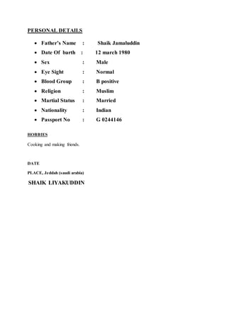PERSONAL DETAILS
 Father’s Name : Shaik Jamaluddin
 Date Of barth : 12 march 1980
 Sex : Male
 Eye Sight : Normal
 Blood Group : B positive
 Religion : Muslim
 Martial Status : Married
 Nationality : Indian
 Passport No : G 0244146
HOBBIES
Cooking and making friends.
DATE
PLACE, Jeddah (saudi arabia)
SHAIK LIYAKUDDIN
 