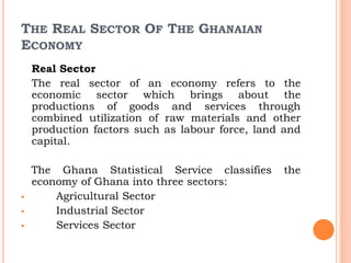 THE REAL SECTOR OF THE GHANAIAN
ECONOMY
Real Sector
The real sector of an economy refers to the
economic sector which brings about the
productions of goods and services through
combined utilization of raw materials and other
production factors such as labour force, land and
capital.
The Ghana Statistical Service classifies the
economy of Ghana into three sectors:
 Agricultural Sector
 Industrial Sector
 Services Sector
 