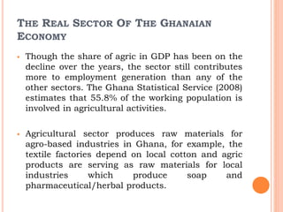 THE REAL SECTOR OF THE GHANAIAN
ECONOMY
 Though the share of agric in GDP has been on the
decline over the years, the sector still contributes
more to employment generation than any of the
other sectors. The Ghana Statistical Service (2008)
estimates that 55.8% of the working population is
involved in agricultural activities.
 Agricultural sector produces raw materials for
agro-based industries in Ghana, for example, the
textile factories depend on local cotton and agric
products are serving as raw materials for local
industries which produce soap and
pharmaceutical/herbal products.
 