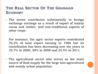 THE REAL SECTOR OF THE GHANAIAN
ECONOMY
 The sector contributes substantially to foreign
exchange earnings as a result of export of mainly
cocoa and timber, and non-traditional exports of
other crops.
For instance, the agric sector exports contributed
76.2% of total export earning in 1986 but its
contribution has been decreasing over the years to
35.7% in 2000, 38% in 2008 and 25.5% in 2011.
 The agricultural sector also serves as the main
source of food supply for the large non-agricultural
and mainly urban population.
 