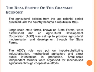 THE REAL SECTOR OF THE GHANAIAN
ECONOMY
The agricultural policies from the late colonial period
prevailed until the country became a republic in 1960.
Large-scale state farms, known as State Farms, were
established and an Agricultural Development
Corporation (ADC) was set up to promote agricultural
modernisation and development through the State
Farms.
The ADC’s role was put on import-substituting
industrialisation, mechanised agriculture and direct
public intervention in production. Small-scale
independent farmers were organised for mechanised
agriculture through cooperative efforts.
 