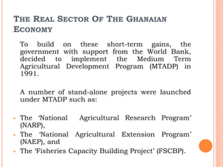 THE REAL SECTOR OF THE GHANAIAN
ECONOMY
To build on these short-term gains, the
government with support from the World Bank,
decided to implement the Medium Term
Agricultural Development Program (MTADP) in
1991.
A number of stand-alone projects were launched
under MTADP such as:
 The ‘National Agricultural Research Program’
(NARP),
 The ‘National Agricultural Extension Program’
(NAEP), and
 The ‘Fisheries Capacity Building Project’ (FSCBP).
 