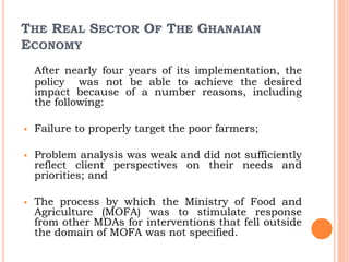 THE REAL SECTOR OF THE GHANAIAN
ECONOMY
After nearly four years of its implementation, the
policy was not be able to achieve the desired
impact because of a number reasons, including
the following:
 Failure to properly target the poor farmers;
 Problem analysis was weak and did not sufficiently
reflect client perspectives on their needs and
priorities; and
 The process by which the Ministry of Food and
Agriculture (MOFA) was to stimulate response
from other MDAs for interventions that fell outside
the domain of MOFA was not specified.
 