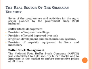 THE REAL SECTOR OF THE GHANAIAN
ECONOMY
Some of the programmes and activities for the Agric
sector planned by the government since 2010
includes:
 Buffer Stock Management
 Provision of improved seedlings
 Provision of hybrid improved livestock
 Irrigation development and mechanization systems.
 Provision of requisite equipment, fertilizers and
machinery
Buffer Stock Management
The National Food Buffer Stock Company (NAFCO)
was established to hold security buffer stocks and to
Intervene in the market to ensure competitive prices
at all times.
 