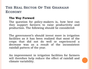 THE REAL SECTOR OF THE GHANAIAN
ECONOMY
The Way Forward
The question for policy-makers is, how best can
they support farmers to raise productivity and
production. The following should be considered:
The government’s should invest more in irrigation
facilities as it has been realized that most of the
crops that did not do well or experienced a
decrease was as a result of the inconsistent
rainfall pattern of the year.
An improvement in irrigation facilities for farmers
will therefore help reduce the effect of rainfall and
climate variability.
 