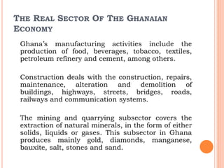 THE REAL SECTOR OF THE GHANAIAN
ECONOMY
Ghana’s manufacturing activities include the
production of food, beverages, tobacco, textiles,
petroleum refinery and cement, among others.
Construction deals with the construction, repairs,
maintenance, alteration and demolition of
buildings, highways, streets, bridges, roads,
railways and communication systems.
The mining and quarrying subsector covers the
extraction of natural minerals, in the form of either
solids, liquids or gases. This subsector in Ghana
produces mainly gold, diamonds, manganese,
bauxite, salt, stones and sand.
 
