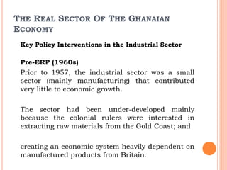 THE REAL SECTOR OF THE GHANAIAN
ECONOMY
Key Policy Interventions in the Industrial Sector
Pre-ERP (1960s)
Prior to 1957, the industrial sector was a small
sector (mainly manufacturing) that contributed
very little to economic growth.
The sector had been under-developed mainly
because the colonial rulers were interested in
extracting raw materials from the Gold Coast; and
creating an economic system heavily dependent on
manufactured products from Britain.
 