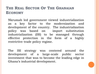 THE REAL SECTOR OF THE GHANAIAN
ECONOMY
Nkrumah led government viewed industrialization
as a key factor to the modernization and
development of the country. The industrialization
policy was based on import substitution
industrialization (ISI) to be managed through
effective protection in the form of a highly
restrictive trade policy regime.
The ISI strategy was centered around the
development of a large-scale public sector
investment that was to become the leading edge in
Ghana’s industrial development.
 