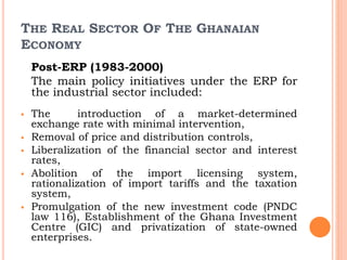 THE REAL SECTOR OF THE GHANAIAN
ECONOMY
Post-ERP (1983-2000)
The main policy initiatives under the ERP for
the industrial sector included:
 The introduction of a market-determined
exchange rate with minimal intervention,
 Removal of price and distribution controls,
 Liberalization of the financial sector and interest
rates,
 Abolition of the import licensing system,
rationalization of import tariffs and the taxation
system,
 Promulgation of the new investment code (PNDC
law 116), Establishment of the Ghana Investment
Centre (GIC) and privatization of state-owned
enterprises.
 