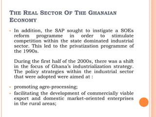 THE REAL SECTOR OF THE GHANAIAN
ECONOMY
 In addition, the SAP sought to instigate a SOEs
reform programme in order to stimulate
competition within the state dominated industrial
sector. This led to the privatization programme of
the 1990s.
During the first half of the 2000s, there was a shift
in the focus of Ghana’s industrialization strategy.
The policy strategies within the industrial sector
that were adopted were aimed at :
 promoting agro-processing;
 facilitating the development of commercially viable
export and domestic market-oriented enterprises
in the rural areas;
 