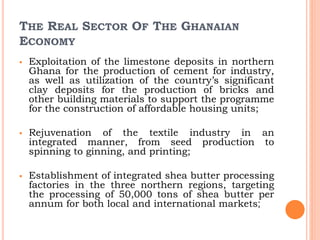 THE REAL SECTOR OF THE GHANAIAN
ECONOMY
 Exploitation of the limestone deposits in northern
Ghana for the production of cement for industry,
as well as utilization of the country’s significant
clay deposits for the production of bricks and
other building materials to support the programme
for the construction of affordable housing units;
 Rejuvenation of the textile industry in an
integrated manner, from seed production to
spinning to ginning, and printing;
 Establishment of integrated shea butter processing
factories in the three northern regions, targeting
the processing of 50,000 tons of shea butter per
annum for both local and international markets;
 