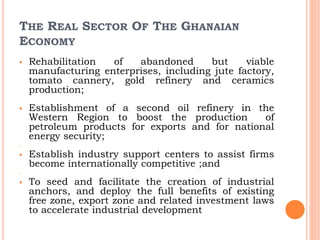 THE REAL SECTOR OF THE GHANAIAN
ECONOMY
 Rehabilitation of abandoned but viable
manufacturing enterprises, including jute factory,
tomato cannery, gold refinery and ceramics
production;
 Establishment of a second oil refinery in the
Western Region to boost the production of
petroleum products for exports and for national
energy security;

 Establish industry support centers to assist firms
become internationally competitive ;and

 To seed and facilitate the creation of industrial
anchors, and deploy the full benefits of existing
free zone, export zone and related investment laws
to accelerate industrial development
 