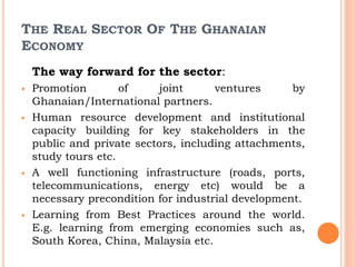 THE REAL SECTOR OF THE GHANAIAN
ECONOMY
The way forward for the sector:
 Promotion of joint ventures by
Ghanaian/International partners.
 Human resource development and institutional
capacity building for key stakeholders in the
public and private sectors, including attachments,
study tours etc.
 A well functioning infrastructure (roads, ports,
telecommunications, energy etc) would be a
necessary precondition for industrial development.
 Learning from Best Practices around the world.
E.g. learning from emerging economies such as,
South Korea, China, Malaysia etc.
 