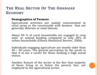 THE REAL SECTOR OF THE GHANAIAN
ECONOMY
Demographics of Farmers
Agricultural activities are mainly concentrated in
rural areas or the countryside with farmers that are
generally illiterate or semi-literate.
About 85 % of rural households are engaged in crop
and/ or animal keeping compared to only 28% of
urban households (Ghana Statistical Service, 2008).
Individuals engaging agriculture are mostly older than
40 – 50 years. The general perception by the youth is
that it is not a career for those seeking a high social
status.
Another feature of the sector is the fact that majority
of those living at or below the poverty line, are
employed in the agricultural sector.
 