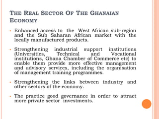 THE REAL SECTOR OF THE GHANAIAN
ECONOMY
 Enhanced access to the West African sub-region
and the Sub Saharan African market with the
locally manufactured products.
 Strengthening industrial support institutions
(Universities, Technical and Vocational
institutions, Ghana Chamber of Commerce etc) to
enable them provide more effective management
and advisory services, including the organisation
of management training programmes.
 Strengthening the links between industry and
other sectors of the economy.
 The practice good governance in order to attract
more private sector investments.
 