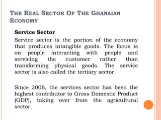 THE REAL SECTOR OF THE GHANAIAN
ECONOMY
Service Sector
Service sector is the portion of the economy
that produces intangible goods. The focus is
on people interacting with people and
servicing the customer rather than
transforming physical goods. The service
sector is also called the tertiary sector.
Since 2006, the services sector has been the
highest contributor to Gross Domestic Product
(GDP), taking over from the agricultural
sector.
 