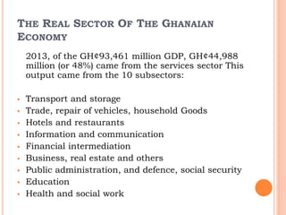 THE REAL SECTOR OF THE GHANAIAN
ECONOMY
2013, of the GH¢93,461 million GDP, GH¢44,988
million (or 48%) came from the services sector This
output came from the 10 subsectors:
 Transport and storage
 Trade, repair of vehicles, household Goods
 Hotels and restaurants
 Information and communication
 Financial intermediation
 Business, real estate and others
 Public administration, and defence, social security
 Education
 Health and social work
 