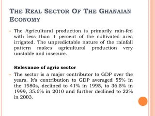 THE REAL SECTOR OF THE GHANAIAN
ECONOMY
 The Agricultural production is primarily rain-fed
with less than 1 percent of the cultivated area
irrigated. The unpredictable nature of the rainfall
pattern makes agricultural production very
unstable and insecure.
Relevance of agric sector
 The sector is a major contributor to GDP over the
years. It’s contribution to GDP averaged 55% in
the 1980s, declined to 41% in 1995, to 36.5% in
1999, 35.6% in 2010 and further declined to 22%
in 2003.
 