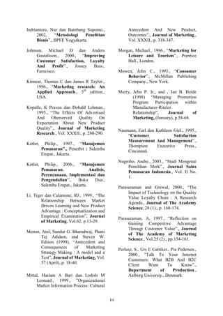 10
Indriantoro, Nur dan Bambang Supomo.,
2002, “Metodologi Penelitian
Bisnis”., BPFE Yogyakarta.
Johnson, Michael D dan Anders
Gustafsson., 2000., “Improving
Customer Satisfaction, Loyalty
And Profit”., Jossey Bass.,
Farncisco.
Kinnear, Thomas C dan James R Taylor.,
1996., “Marketing research: An
Applied Approach., 5th
edition.,
USA.
Kopalle, K Praven dan Dobald Lehman.,
1995., “The Effects Of Advertised
And Oberserved Quality On
Expectation About New Product
Quality”., Journal of Marketing
Research., Vol. XXXII., p. 280-290.
Kotler, Philip., 1997., “Manajemen
Pemasaran”., Penerbit : Salemba
Empat., Jakarta.
Kotler, Philip., 2006., “Manajemen
Pemasaran. Analisis,
Perencanaan, Implementasi dan
Pengendalian”., Buku Dua.,
Salemba Empat., Jakarta.
Li, Tiger dan Calantone, RJ., 1999., “The
Relationship Between Market
Driven Learning and New Product
Advantage : Conceptualization and
Empirical Examination”, Journal
of Marketing, Vol.62, p.13-29.
Menon, Anil, Sundar G. Bharadwaj, Phani
Tej Adidam, and Steven W.
Edison (1999), “Antecedent and
Consequences of Marketing
Strategy Making : A model and a
Test”, Journal of Marketing, Vol.
57 (April), p. 18-40.
Mittal, Harlam A Bari dan Lodish M
Leonard., 1999., ”Organizational
Market Information Process: Cultural
Antecedent And New Product,
Outcomes”., Journal of Marketing.,
Vol. XXXII., p. 318-347.
Morgan, Michael., 1996., “Marketing for
Leisure and Tourism”., Prentice
Hall., London.
Mowen, John C., 1993., “Consumer
Behavior”., McMillan Publishing
Company., New York.
Murry, John P. Jr., and , Jan B. Heide
(1998) “Managing Promotion
Program Participation within
Manufacturer-Riteler
Relationship”, Journal of
Marketing, (January), p.58-68.
Naumann, Earl dan Kathleen Giel., 1995.,
“Customer Satisfaction
Measurement And Management”.,
Thompson Executive Press.,
Cincinnati.
Nugroho, Andre., 2003., “Studi Mengenai
Pemilihan Merk”., Journal Sains
Pemasaran Indonesia., Vol. II No.
1.
Parasuraman and Grewal, 2000., “The
Impact of Technology on the Quality
Value Loyalty Chain : A Research
Agenda., Journal of The Academy
Science, 28 (1)., p. 168-174.
Parasuraman, A, 1997., “Reflection on
Gaining Competitive Advantage
Througt Costomer Value”., Journal
of The Academy of Marketing
Science., Vol.25 (2)., pp.154-161.
Perlusz, S., Urs E Gattiker., Pia Pedersen.,
2000., "Talk To Your Internet
Customers: What B2B And B2C
Client Want To Know”.,
Department of Production.,
Aalborg Universiy., Denmark.
 