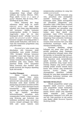 3
Giel, 1995). Konsumen cenderung
menggunakan harga sebagai sebuah
indikator dari kualitas (Mowen, 1993).
Harga adalah “service as a signal of
quality” (Hawkins, Best & Coney, 1995 ;
Schiffman & Kanuk, 1994).
Faktor terpenting dari harga
sebenarnya bukan harga itu sendiri
(objective price), akan tetapi harga
subyektif, yaitu harga yang dipersepsikan
oleh konsumen. Apabila konsumen
mempersepsikan produk A harganya
tinggi/mahal, maka hal ini akan
berpengaruh positif terhadap “perceived
quality dan perceived sacrifice”. Artinya,
konsumen mungkin memandang produk A
adalah produk berkualitas, oleh karena itu
wajar bila memerlukan pengorbanan uang
yang lebih mahal.
Perceived price yaitu sesuatu yang
dikorbankan oleh konsumen untuk
mendapatkan suatu produk (Zeithmal,
1988). Seringkali beberapa konsumen
mengetahui secara tepat harga dari suatu
produk, sedangkan yang lainnya hanya
mampu memperkirakan harga berdasarkan
pembelian pada masa lampau. Pada
penelitian Dodds (1991) menyatakan
bahwa konsumen akan membeli suatu
produk bermerek jika harganya dipandang
layak oleh mereka.
Loyalitas Pelanggan
Dalam konsep pemasaran,
konsumen menjadi fokus utama.
Konsumen yang merupakan pembeli
potensial dari suatu produk atau jasa yang
ditawarkan untuk dijual memiliki arti
penting bagi perusahaan (Loundon & Bitta
: 1993 : 5). Hal ini dapat dimengerti karena
konsumenlah yang mendatangkan
penjualan dan keuntungan. Oleh karena
itu, agar kegiatan perusahaan
berkesinambungan, perusahaan perlu
mengupayakan melalui strategi pemasaran
yang dirancang agar konsumen mau
melakukan pembelian ulang secara terus
menerus menjadi pelanggan dan bahkan
lebih jauh secara sukarela turut
mempromosikan produknya ke orang lain
melalui word of mouth.
Dengan memiliki konsumen yang
setia, perusahaan akan mendapatkan
sejumlah keuntungan. Salah satu
keuntungan utama adalah meningkatkan
aset perusahaan sebagaimana yang
dinyatakan Aaker (1996) bahwa kesetiaan
konsumen terhadap merek sebagai brand
equity merupakan aset perusahaan yang
sangat berharga. Sejumlah nilai strategis
lainpun akan dapat dipetik oleh
perusahaan. Aaker (1991) menyatakan
bahwa adanya pelanggan yang setia akan
mengurangi biaya pemasaran, keuntungan
dalam bentuk trade leverage, dapat
menarik minat konsumen baru serta dapat
memberikan keuntungan waktu untuk
merespon terhadap pesaing.
Kesetiaan dipandang sebagai
hubungan erat antara sikap relatif dan
perilaku pembeliaan ulang. Pandangan
yang mendasarkan hubungan antara sikap
dan perilaku ini bermanfaat bagi pemasar.
Pertama dari validitas akan lebih baik serta
dapat digunakan untuk memprediksikan
apakah kesetiaan yang terlihat dari
perilaku pembelian ulang terjadi karena
memang sikapnya yang positif (senang)
terhadap produk tersebut ataukah hanya
karena situai tertentu yang memaksanya
(spurious loyalty). Kedua, juga
memungkinkan identifikasi terhadap
beberapa hal yang dapat menguatkan atau
melemahkan konsistensi kesetiaan serta
konsekuensi yang mengikutinya.
METODE PENELITIAN
Metode pengambilan sampel yang
digunakan adalah purposive sampling,
yaitu pengambilan sampel berdasarkan
kriteria tertentu yang ditentukan oleh
peneliti, kriteria sampel yang digunakan
adalah responden yang pernah
mengkonsumsi Sakatonik Liver lebih dari
satu kali. Pada penelitian ini alat analisis
yang dipakai adalah Structural Equation
Modelling (SEM).
 