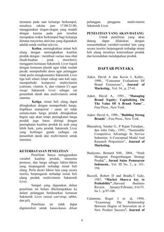 8
terutama pada saat keluarga berkumpul,
misalnya sekitar jam 17.00-21.00;
menggunakan slogan-slogan yang mudah
diingat karena pada jam tersebut
merupakan waktu berkumpul bagi keluarga
dimana mayoritas aktivitas yang digunakan
adalah untuk melihat televisi.
Kedua, meningkatkan minat beli
ulang dengan meningkatkan kualitas
produk dengan : membuat variasi rasa obat
(buah-buahan : jeruk , strawberi);
mengganti kemasan Sakatonik Liver liquid
dengan kemasan plastik agar tidak mudah
pecah; memperbaiki dosis agar pelanggan
tidak perlu mengkonsumsi Sakatonik Liver
tiga kali sehari tetapi cukup satu kali saja;
memperbaiki komposisi multivitamin
(calsium, vitamin A, dan vitamin C) agar
image Sakatonik Liver sebagai zat
penambah darah dan multivitamin untuk
stamina.
Ketiga, minat beli ulang dapat
ditingkatkan dengan memperbaiki harga.
Implikasi manajerial / saran ini tidak
semata-mata harga produk ditingkatkan
begitu saja akan tetapi peningkatan harga
produk juga harus diiringi dengan
peningkatan kualitas produk ke arah yang
lebih baik, yaitu produk Sakatonik Liver
yang berfungsi ganda (sebagai zat
penambah darah dan multivitamin untuk
stamina).
KETERBATASAN PENELITIAN
Penelitian hanya menggunakan
variabel kualitas produk, intensitas
promosi, dan harga sebagai faktor-faktor
yang berpengaruh terhadap minat beli
ulang. Perlu dicari faktor lain yang secara
teoritis berpengaruh terhadap minat beli
ulang produk multivitamin Sakatonik
Liver.
Sampel yang digunakan dalam
penelitian ini belum dikelompokkan ke
dalam pelanggan berdasarkan kemasan
Sakatonik Liver (misal cair/sirup, tablet,
dan pil).
Penelitian ini tidak dapat
digeneralisir untuk kasus-kasus diluar
pelanggan pengguna multivitamin
Sakatonik Liver.
PENELITIAN YANG AKAN DATANG
Untuk penelitian yang akan
datang dapat dilakukan dengan
menambahkan variabel-variabel lain yang
secara teoritis berpengaruh terhadap minat
beli ulang misalnya ketersediaan produk
dan kemudahan mendapatkan produk.
DAFTAR PUSTAKA
Aaker, David A dan Kevin L Keller.,
1990., “Consumer Evaluations Of
Brand Extensions”., Journal of
Marketing., Vol. 54., p. 27-41.
Aaker, David A., 1991., “Managing
Brand Equity: Capitalizing On
The Value Of A Brand Name”.,
Free Press., New York.
Aaker, David A., 1996., “Building Strong
Brands”., Free Press., New York.
Bharadwaj, Sundar G., P Rajan Varadjan.,
dan John Fahy., 1993., “Sustainable
Competitive Advantage In Service
Industries: A Conceptual Model And
Research Proposition”., Journal of
Marketing.
Budiyono, Bernard NM., 2004., “Studi
Mengenai Pengembangan Strategi
Produk”., Jurnal Sains Pemasaran
Indonesia., Vol. III No. 2., p. 181-
194.
Buzzell, Robert D and Bradlu.T Gale,
1987, “Market Share-a key to
Probability”.,Harvard Business
Review, January/February.,Vol.53.
Iss 1., p.97-106.
Calantone, Roger J et. al, 1994,
“Examining The Relationship
Between Degree of Innovation an d
New Product Success”. Journal of
 