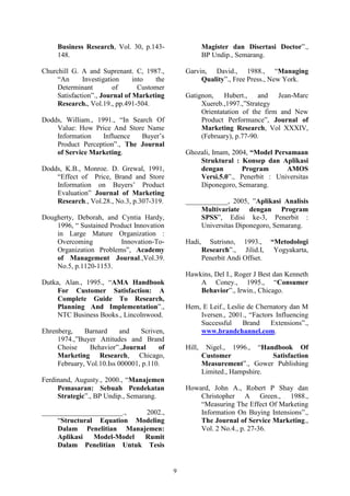 9
Business Research, Vol. 30, p.143-
148.
Churchill G. A and Suprenant. C, 1987.,
“An Investigation into the
Determinant of Customer
Satisfaction”., Journal of Marketing
Research., Vol.19., pp.491-504.
Dodds, William., 1991., “In Search Of
Value: How Price And Store Name
Information Influence Buyer’s
Product Perception”., The Journal
of Service Marketing.
Dodds, K.B., Monroe. D. Grewal, 1991,
“Effect of Price, Brand and Store
Information on Buyers’ Product
Evaluation” Journal of Marketing
Research., Vol.28., No.3, p.307-319.
Dougherty, Deborah, and Cyntia Hardy,
1996, “ Sustained Product Innovation
in Large Mature Organization :
Overcoming Innovation-To-
Organization Problems”, Academy
of Management Journal.,Vol.39.
No.5, p.1120-1153.
Dutka, Alan., 1995., “AMA Handbook
For Customer Satisfaction: A
Complete Guide To Research,
Planning And Implementation”.,
NTC Business Books., Lincolnwood.
Ehrenberg, Barnard and Scriven,
1974.,”Buyer Attitudes and Brand
Choise Behavior”.,Journal of
Marketing Research, Chicago,
February, Vol.10.Iss 000001, p.110.
Ferdinand, Augusty., 2000., “Manajemen
Pemasaran: Sebuah Pendekatan
Strategic”., BP Undip., Semarang.
_______________________., 2002.,
“Structural Equation Modeling
Dalam Penelitian Manajemen:
Aplikasi Model-Model Rumit
Dalam Penelitian Untuk Tesis
Magister dan Disertasi Doctor”.,
BP Undip., Semarang.
Garvin, David., 1988., “Managing
Quality”., Free Press., New York.
Gatignon, Hubert., and Jean-Marc
Xuereb.,1997.,”Strategy
Orientatation of the firm and New
Product Performance”, Journal of
Marketing Research, Vol XXXIV,
(February), p.77-90.
Ghozali, Imam, 2004, “Model Persamaan
Struktural : Konsep dan Aplikasi
dengan Program AMOS
Versi.5.0”., Penerbit : Universitas
Diponegoro, Semarang.
____________, 2005, ”Aplikasi Analisis
Multivariate dengan Program
SPSS”, Edisi ke-3, Penerbit :
Universitas Diponegoro, Semarang.
Hadi, Sutrisno, 1993., “Metodologi
Research”., Jilid.I, Yogyakarta,
Penerbit Andi Offset.
Hawkins, Del I., Roger J Best dan Kenneth
A Coney., 1995., “Consumer
Behavior”., Irwin., Chicago.
Hem, E Leif., Leslie de Chernatory dan M
Iversen., 2001., “Factors Influencing
Successful Brand Extensions”.,
www.brandchannel.com.
Hill, Nigel., 1996., “Handbook Of
Customer Satisfaction
Measurement”., Gower Publishing
Limited., Hampshire.
Howard, John A., Robert P Shay dan
Christopher A Green., 1988.,
“Measuring The Effect Of Marketing
Information On Buying Intensions”.,
The Journal of Service Marketing.,
Vol. 2 No.4., p. 27-36.
 
