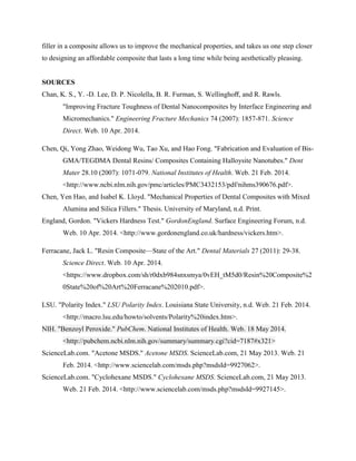 filler in a composite allows us to improve the mechanical properties, and takes us one step closer
to designing an affordable composite that lasts a long time while being aesthetically pleasing.
SOURCES
Chan, K. S., Y. -D. Lee, D. P. Nicolella, B. R. Furman, S. Wellinghoﬀ, and R. Rawls.
"Improving Fracture Toughness of Dental Nanocomposites by Interface Engineering and
Micromechanics." Engineering Fracture Mechanics 74 (2007): 1857-871. Science
Direct. Web. 10 Apr. 2014.
Chen, Qi, Yong Zhao, Weidong Wu, Tao Xu, and Hao Fong. "Fabrication and Evaluation of Bis-
GMA/TEGDMA Dental Resins/ Composites Containing Halloysite Nanotubes." Dent
Mater 28.10 (2007): 1071-079. National Institutes of Health. Web. 21 Feb. 2014.
<http://www.ncbi.nlm.nih.gov/pmc/articles/PMC3432153/pdf/nihms390676.pdf>.
Chen, Yen Hao, and Isabel K. Lloyd. "Mechanical Properties of Dental Composites with Mixed
Alumina and Silica Fillers." Thesis. University of Maryland, n.d. Print.
England, Gordon. "Vickers Hardness Test." GordonEngland. Surface Engineering Forum, n.d.
Web. 10 Apr. 2014. <http://www.gordonengland.co.uk/hardness/vickers.htm>.
Ferracane, Jack L. "Resin Composite—State of the Art." Dental Materials 27 (2011): 29-38.
Science Direct. Web. 10 Apr. 2014.
<https://www.dropbox.com/sh/r0dxb984snxsmya/0vEH_tM5d0/Resin%20Composite%2
0State%20of%20Art%20Ferracane%202010.pdf>.
LSU. "Polarity Index." LSU Polarity Index. Louisiana State University, n.d. Web. 21 Feb. 2014.
<http://macro.lsu.edu/howto/solvents/Polarity%20index.htm>.
NIH. "Benzoyl Peroxide." PubChem. National Institutes of Health. Web. 18 May 2014.
<http://pubchem.ncbi.nlm.nih.gov/summary/summary.cgi?cid=7187#x321>
ScienceLab.com. "Acetone MSDS." Acetone MSDS. ScienceLab.com, 21 May 2013. Web. 21
Feb. 2014. <http://www.sciencelab.com/msds.php?msdsId=9927062>.
ScienceLab.com. "Cyclohexane MSDS." Cyclohexane MSDS. ScienceLab.com, 21 May 2013.
Web. 21 Feb. 2014. <http://www.sciencelab.com/msds.php?msdsId=9927145>.
 