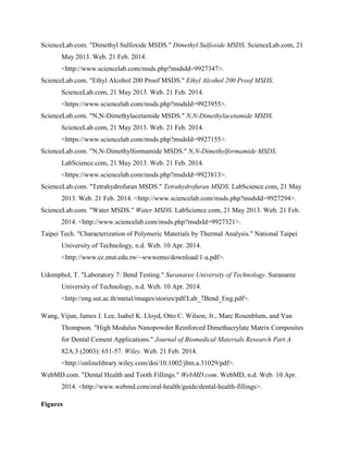 ScienceLab.com. "Dimethyl Sulfoxide MSDS." Dimethyl Sulfoxide MSDS. ScienceLab.com, 21
May 2013. Web. 21 Feb. 2014.
<http://www.sciencelab.com/msds.php?msdsId=9927347>.
ScienceLab.com. "Ethyl Alcohol 200 Proof MSDS." Ethyl Alcohol 200 Proof MSDS.
ScienceLab.com, 21 May 2013. Web. 21 Feb. 2014.
<https://www.sciencelab.com/msds.php?msdsId=9923955>.
ScienceLab.com. "N,N-Dimethylacetamide MSDS." N,N-Dimethylacetamide MSDS.
ScienceLab.com, 21 May 2013. Web. 21 Feb. 2014.
<https://www.sciencelab.com/msds.php?msdsId=9927155>.
ScienceLab.com. "N,N-Dimethylformamide MSDS." N,N-Dimethylformamide MSDS.
LabScience.com, 21 May 2013. Web. 21 Feb. 2014.
<https://www.sciencelab.com/msds.php?msdsId=9923813>.
ScienceLab.com. "Tetrahydrofuran MSDS." Tetrahydrofuran MSDS. LabScience.com, 21 May
2013. Web. 21 Feb. 2014. <http://www.sciencelab.com/msds.php?msdsId=9927294>.
ScienceLab.com. "Water MSDS." Water MSDS. LabScience.com, 21 May 2013. Web. 21 Feb.
2014. <http://www.sciencelab.com/msds.php?msdsId=9927321>.
Taipei Tech. "Characterization of Polymeric Materials by Thermal Analysis." National Taipei
University of Technology, n.d. Web. 10 Apr. 2014.
<http://www.cc.ntut.edu.tw/~wwwemo/download/1-a.pdf>.
Udomphol, T. "Laboratory 7: Bend Testing." Suranaree University of Technology. Suranaree
University of Technology, n.d. Web. 10 Apr. 2014.
<http://eng.sut.ac.th/metal/images/stories/pdf/Lab_7Bend_Eng.pdf>.
Wang, Yijun, James J. Lee, Isabel K. Lloyd, Otto C. Wilson, Jr., Marc Rosenblum, and Van
Thompson. "High Modulus Nanopowder Reinforced Dimethacrylate Matrix Composites
for Dental Cement Applications." Journal of Biomedical Materials Research Part A
82A.3 (2003): 651-57. Wiley. Web. 21 Feb. 2014.
<http://onlinelibrary.wiley.com/doi/10.1002/jbm.a.31029/pdf>.
WebMD.com. "Dental Health and Tooth Fillings." WebMD.com. WebMD, n.d. Web. 10 Apr.
2014. <http://www.webmd.com/oral-health/guide/dental-health-fillings>.
Figures
 