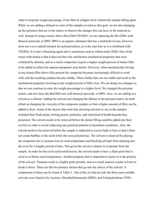 order to keep the weight percentage of the filler at a higher level without the sample falling apart.
While we are adding a diluent to some of the samples to achieve this goal, we are also changing
up the polymers that are in the matrix to observe the changes this can have in the material as
well. Instead of using a matrix that is Bis-GMA/TEGMA, we are replacing the Bis-GMA with
Benzoyl peroxide, or BPO. BPO is an organic substance that has a multitude of uses, however
most use it as a radical initiator for polymerization, as is the case here as it is combined with
TEGMA. It is also a bleaching agent and is sometimes used to whiten teeth (NIH). One of the
issues with titania is that it does not have the satisfactory mechanical properties that were
exhibited by alumina, and as a result composites require a higher weight percent of titania filler
to be added to reflect the superior properties seen before. However, when mechanically mixing
in any titania filler above fifty percent the composite becomes increasingly difficult to work
with, and the resulting samples become chalky. These chalky bars are not stable and result in the
mechanical properties lowering as the weight percent of filler rises. We are doing two changes so
that we can continue to raise the weight percentage to a higher level. We changed the polymer
matrix, and now have the BisGMA mix with benzoyl peroxide, or BPO. Also, we are adding in a
solvent as a diluent. Adding the solvent and changing the diluent in the polymer matrix are both
efforts at changing the viscosity of the composite samples so that a higher amount of filler can be
added to them. Some of the factors that went into choosing solvents to use in the samples
included their flash points, boiling points, polarities, and what kind of health hazards they
presented. The solvent needs to be removed before the dental filling could be added into their
cavities in order to avoid subjecting any potential patients to hazardous conditions. Also, the
solvent needs to be removed before the sample is subjected to excess light or heat so that it does
not create bubbles in the mold while the resin polymerizes. The solvent is removed by placing
the composite into a vacuum oven at room temperature and blocking all light from entering into
the oven for a lengthy period of time. This gives the solvent a chance to evaporate from the
sample. In order for this to be achieved however, the solvent needs to have a flash point that is
close to or below room temperature. Another property that is important to factor in is the polarity
of the solvent. Titanium oxide is a highly polar powder, and as a result requires a polar solvent to
break it down. These are the two primary factors that go into the choice of the solvent. A
comparison of these can be found at Table 1. Out of the six that are left, the three most suitable
solvents were found to be Acetone, Dimethylformamide (DMF), and Tetrahydrofuran (THF).
 