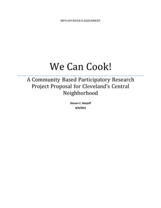 MPH 609 WEEK 8 ASSIGNMENT
We Can Cook!
A Community Based Participatory Research
Project Proposal for Cleveland’s Central
Neighborhood
Steven C. Banjoff
8/9/2015
 