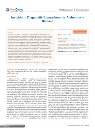 MOJ Proteomics & Bioinformatics
Insights in Diagnostic Biomarkers for Alzheimer’s
Disease
Submit Manuscript | http://medcraveonline.com
Volume 3 Issue 3 - 2016
Interdisciplinary School of Health Sciences, University of
Ottawa, Canada
*Corresponding author: Benoit Leclerc, 25 University
Private, Thompson Hall, Interdisciplinary School of Health
Sciences, University of Ottawa, Ottawa, Ontario, Canada, Tel:
1-613-983-8185; Email:
Received: February 26, 2016 | Published: March 10, 2016
Short Communication
MOJ Proteomics Bioinform 2016, 3(3): 00085
Abstract
Alzheimer’s disease is a chronic brain degenerative condition arising from
increasing human aging population stemming high costs in the health system.
Since post-mortem brain biopsy is regarded as the definitive diagnosis of AD,
developing a non-invasive approach is highly valued. Current cutting-edge
medical devices, liposomal and nanoparticle-drug delivery systems as well
cerebrospinal fluid biomarkers and structural magnetic resonance imaging
biomarkers have limited diagnostic benefits. Emerging genomics and proteomics
biomarkers show encouraging results at distinguishing mild cognitive
impairment converters to non-converters progressing to AD dementia. Multi-
biomarkers offer a better alternative by predicting on a short period those
asymptomatic subjects who are more susceptible to progress into the prodromal
stage. Other applications are currently investigating which medical conditions
foster aging dementia. Since cardiovascular diseases have shown to advance
the temporal stage of neurodegeneration and the extent of neuroanatomical
damage, combining proteins associated with vascular diseases with current
cerebrospinal fluid biomarkers enhances the diagnostic accuracy while others
proteins can serve as staging biomarkers.
Keywords: Alzheimer’s Disease; Biomarkers; Diagnostic; Amyloid-Beta
Abbreviations: AD: Alzheimer’s Disease; CSF: Cerebrospinal
Fluid; Aβ42: Amyloid Beta1-42; MCI: Mild Cognitive Impairment;
miRNA: Micro RNA
Introduction
Alzheimer’s disease (AD) is a highly prevalent chronic
neurodegenerative condition caused by heterogeneous
uncharacterized pathologic processes that occur at different
time and duration in aging brain. A big scientific deal focuses on
the development of normal brain aging to decipher the possible
causes underlying the progressive neuropathological hallmarks
of AD. Prior developing effective therapeutic agents, scientists
must set a multidisciplinary approach consisting of 1) elaborating
better high throughput devices, more sensitive and accurate in
data assessment, 2) conceiving the exposure, diagnostic and
prognostic biomarkers specifically targeting the pathological
process during the asymptomatic, prodromal and mild cognitive
impairment stages in genetically predisposed people, called
mutated carriers, and 3) developing efficient drug delivery
systems to preserve synaptic plasticity at the early disease stage.
Designing an effective biomarker is the first step towards
diagnosingaspecificpathologicalstagecharacterizedbytheextent
of biological fluids perturbation, microglia inflammation leading
to oxidative stress response, increase neuronal damage-to-repair
mechanism ratio or sequential time-course neuroanatomical
regions atrophy. The abnormal cerebrospinal fluid (CSF) amyloid
beta 42 (Aβ42), 18F-fluorodeoxyglucose-positron emission
tomography, magnetic resonance imaging hippocampal atrophy
and abnormal CSF T-tau are the most frequent biomarkers used
in predicting Alzheimer’s disease outcome in subjects with mild
cognitive impairment (MCI). Yet when these imaging biomarkers
are combined together, not all MCI converters and MCI non-
converters are distinguished between AD and healthy patients
as well correctly classified. These observations suggest that
other putative biomarkers are relevant in the AD pathogenesis.
Emerging findings describe numerous microRNAs (miRNAs)
that may act as putative biomarkers differentially regulated in
AD inflammation via acetylcholinesterase, AD apoptosis and AD
protein aggregates involving Aβ, neurofilament heavy chain and
tau accumulation [3]. For example, miRNA-29a was shown to have
a 2-fold increase in CSF of AD patients [2,3] while other miRNAs
have been shown to be deregulated in brain and plasma of AD
patients [4]. A large set of miRNAs can be discovered by applying
deep sequencing technology in order to profile miRNA signatures
in serum, plasma, CSF, urine, saliva, sweat, and eye secretions
in progressive development of AD pathogenesis. Exosomes
can also contain miRNA species involved in the processing of
amyloid precursor protein and could be excreted in the urine
where they can serve as a future diagnosis value in AD patients
[5]. Furthermore, diagnostic biomarkers could be assessed in
AD-causative genes subjects (e.g. presenilin-1, presenilin-2 and
amyloid precursor protein), AD-susceptible genes subjects (e.g.
apolipoprotein E epsilon 4 ) as well in new AD susceptible loci
subjects [6]. Other disease-related biomarkers should be explored
such as those involving cell cycle regulating proteins p53 and p21
dysregulated in peripheral blood cells of AD patients Tan et al. [7]
as well as Bax, superoxide dismutase-1 and caspase-6 [8,9]. Since
 