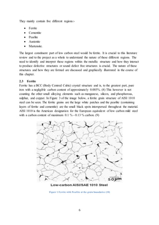 6
They mainly contain five different regions:-
 Ferrite
 Cementite
 Pearlite
 Austenite
 Martensite.
The largest constituent part of low carbon steel would be ferrite. It is crucial to this literature
review and to the project as a whole to understand the nature of these different regions. The
need to identify and interpret these regions within the metallic structure and how they interact
to produce defective structures or sound defect free structures is crucial. The nature of these
structures and how they are formed are discussed and graphically illustrated in the course of
this chapter.
2.3 Ferrite
Ferrite has a BCC (Body Centred Cubic) crystal structure and is, to the greatest part, pure
iron with a negligible carbon content of approximately 0.005%. (8) This however is not
counting the other small alloying elements such as manganese, silicon, and phosphorous,
sulphur, and copper. In Figure 3 of the image below, a ferrite grain structure of AISI 1010
steel can be seen. The ferrite grains are the large white patches and the pearlite (containing
layers of ferrite and cementite) are the small black spots interspersed throughout the material.
AISI 1010 is the American designation for the European equivalent of low carbon mild steel
with a carbon content of maximum 0.1 % - 0.13 % carbon. (9)
Figure 1 Ferrite with Pearlite at the grain boundaries (10)
 