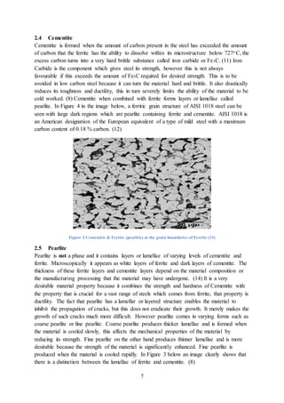 7
2.4 Cementite
Cementite is formed when the amount of carbon present in the steel has exceeded the amount
of carbon that the ferrite has the ability to dissolve within its microstructure below 727o C, the
excess carbon turns into a very hard brittle substance called iron carbide or Fe3C. (11) Iron
Carbide is the component which gives steel its strength, however this is not always
favourable if this exceeds the amount of Fe3C required for desired strength. This is to be
avoided in low carbon steel because it can turn the material hard and brittle. It also drastically
reduces its toughness and ductility, this in turn severely limits the ability of the material to be
cold worked. (8) Cementite when combined with ferrite forms layers or lamellae called
pearlite. In Figure 4 in the image below, a ferritic grain structure of AISI 1018 steel can be
seen with large dark regions which are pearlite containing ferrite and cementite. AISI 1018 is
an American designation of the European equivalent of a type of mild steel with a maximum
carbon content of 0.18 % carbon. (12)
Figure 2 Cementite & Ferrite (pearlite) at the grain boundaries of Ferrite (13)
2.5 Pearlite
Pearlite is not a phase and it contains layers or lamellae of varying levels of cementite and
ferrite. Microscopically it appears as white layers of ferrite and dark layers of cementite. The
thickness of these ferrite layers and cementite layers depend on the material composition or
the manufacturing processing that the material may have undergone. (14) It is a very
desirable material property because it combines the strength and hardness of Cementite with
the property that is crucial for a vast range of steels which comes from ferrite, that property is
ductility. The fact that pearlite has a lamellar or layered structure enables the material to
inhibit the propagation of cracks, but this does not eradicate their growth. It merely makes the
growth of such cracks much more difficult. However pearlite comes in varying forms such as
coarse pearlite or fine pearlite. Coarse pearlite produces thicker lamellae and is formed when
the material is cooled slowly, this affects the mechanical properties of the material by
reducing its strength. Fine pearlite on the other hand produces thinner lamellae and is more
desirable because the strength of the material is significantly enhanced. Fine pearlite is
produced when the material is cooled rapidly. In Figure 3 below an image clearly shows that
there is a distinction between the lamellae of ferrite and cementite. (8)
 