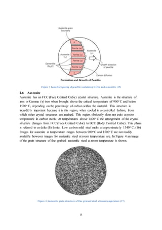 8
Figure 3 Lamellar spacing of pearlite containing ferrite and cementite (15)
2.6 Austenite
Austenite has an FCC (Face Centred Cubic) crystal structure. Austenite is the structure of
iron or Gamma (γ) iron when brought above the critical temperature of 900o C and below
1500o C, depending on the percentage of carbon within the material. This structure is
incredibly important because it is this region, when cooled in a controlled fashion, from
which other crystal structures are attained. This region obviously does not exist at room
temperature in carbon steels. At temperatures above 1400o C the arrangement of the crystal
structure changes from FCC (Face Centred Cubic) to BCC (Body Centred Cubic). This phase
is referred to as delta (δ) ferrite. Low carbon mild steel melts at approximately 1540o C. (16)
Images for austenite at temperature ranges between 900o C and 1500o C are not readily
available however images for austenitic steel at room temperature are. In Figure 4 an image
of the grain structure of fine grained austenitic steel at room temperature is shown.
Figure 4 Austenitic grain structure of fine grained steel at room temperature (17)
 